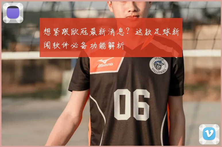 想紧跟欧冠最新消息？这款足球新闻软件必备功能解析