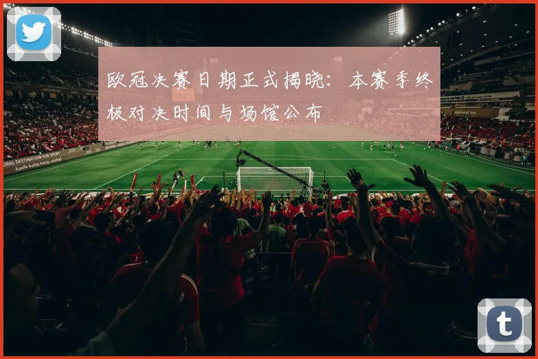 欧冠决赛日期正式揭晓：本赛季终极对决时间与场馆公布