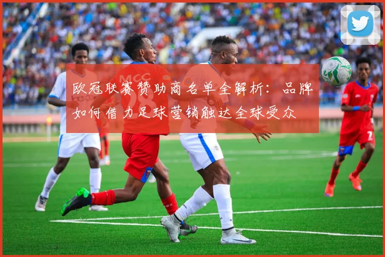 欧冠联赛赞助商名单全解析:品牌如何借力足球营销触达全球受众