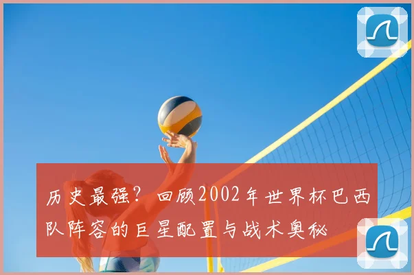 历史最强？回顾2002年世界杯巴西队阵容的巨星配置与战术奥秘