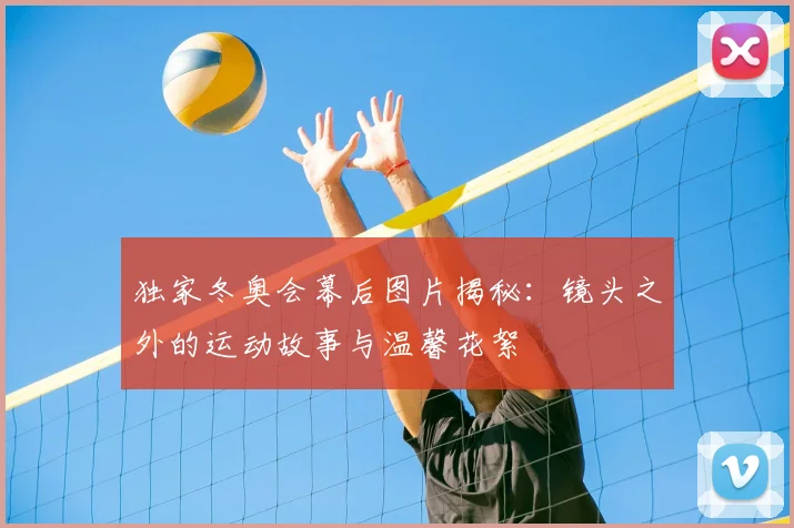 独家冬奥会幕后图片揭秘：镜头之外的运动故事与温馨花絮