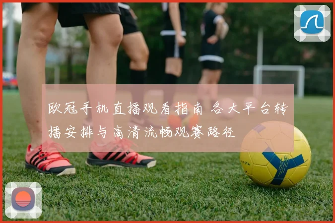 欧冠手机直播观看指南 各大平台转播安排与高清流畅观赛路径